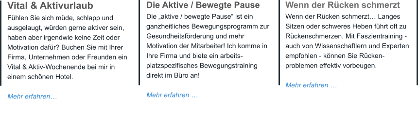 Vital & Aktivurlaub Fühlen Sie sich müde, schlapp und ausgelaugt, würden gerne aktiver sein, haben aber irgendwie keine Zeit oder Motivation dafür? Buchen Sie mit Ihrer Firma, Unternehmen oder Freunden ein Vital & Aktiv-Wochenende bei mir in einem schönen Hotel.  Mehr erfahren…  Die Aktive / Bewegte Pause Die „aktive / bewegte Pause“ ist ein ganzheitliches Bewegungsprogramm zur Gesundheitsförderung und mehr Motivation der Mitarbeiter! Ich komme in Ihre Firma und biete ein arbeits-platzspezifisches Bewegungstraining direkt im Büro an!  Mehr erfahren … Wenn der Rücken schmerzt Wenn der Rücken schmerzt… Langes Sitzen oder schweres Heben führt oft zu Rückenschmerzen. Mit Faszientraining - auch von Wissenschaftlern und Experten empfohlen - können Sie Rücken- problemen effektiv vorbeugen. Mehr erfahren …